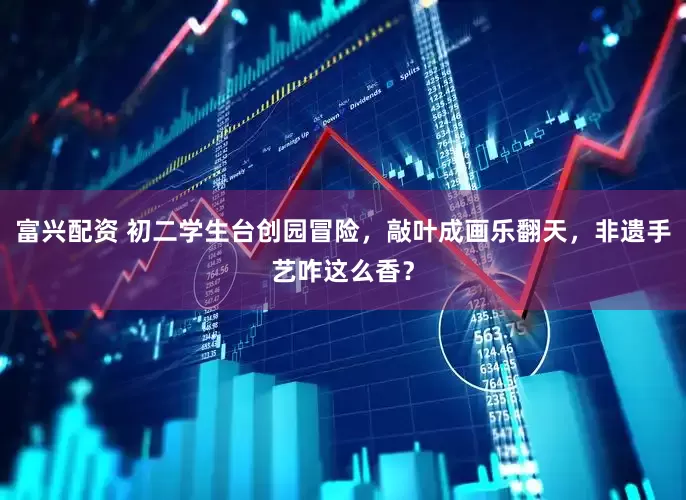富兴配资 初二学生台创园冒险，敲叶成画乐翻天，非遗手艺咋这么香？