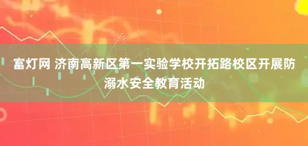 富灯网 济南高新区第一实验学校开拓路校区开展防溺水安全教育活动
