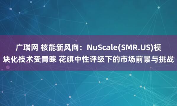 广瑞网 核能新风向：NuScale(SMR.US)模块化技术受青睐 花旗中性评级下的市场前景与挑战