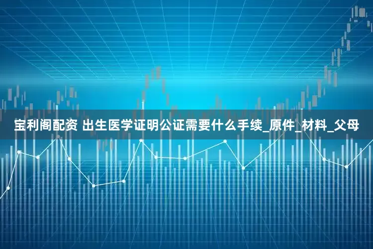 宝利阁配资 出生医学证明公证需要什么手续_原件_材料_父母