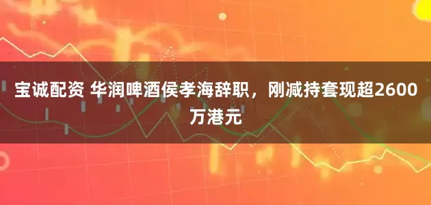 宝诚配资 华润啤酒侯孝海辞职，刚减持套现超2600万港元