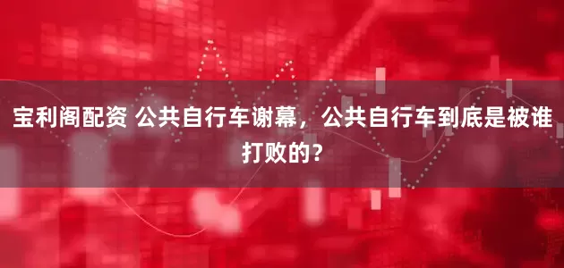 宝利阁配资 公共自行车谢幕，公共自行车到底是被谁打败的？