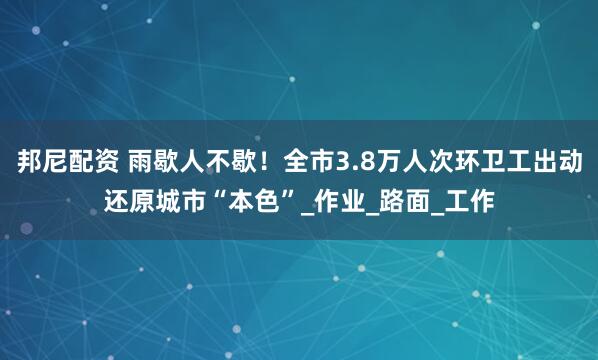 邦尼配资 雨歇人不歇！全市3.8万人次环卫工出动还原城市“本色”_作业_路面_工作