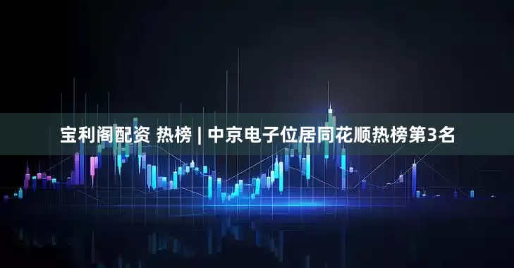 宝利阁配资 热榜 | 中京电子位居同花顺热榜第3名