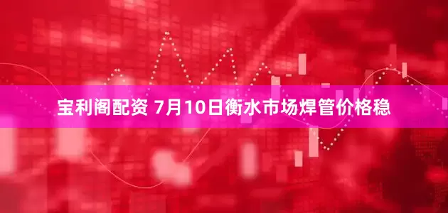 宝利阁配资 7月10日衡水市场焊管价格稳