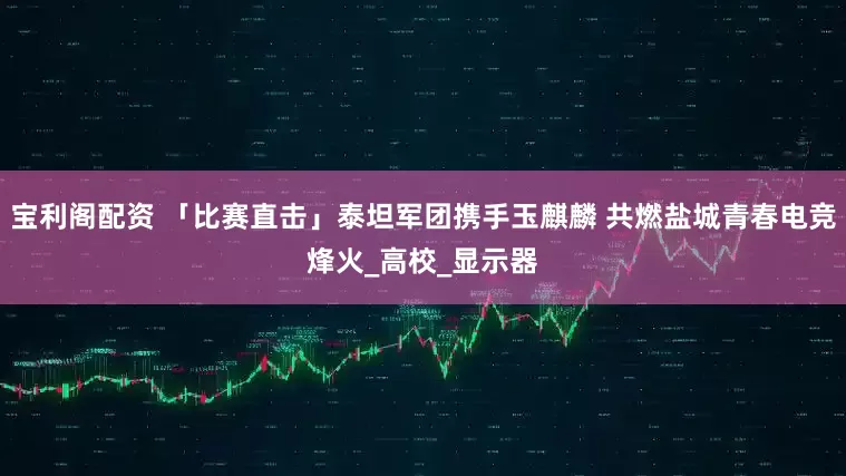 宝利阁配资 「比赛直击」泰坦军团携手玉麒麟 共燃盐城青春电竞烽火_高校_显示器