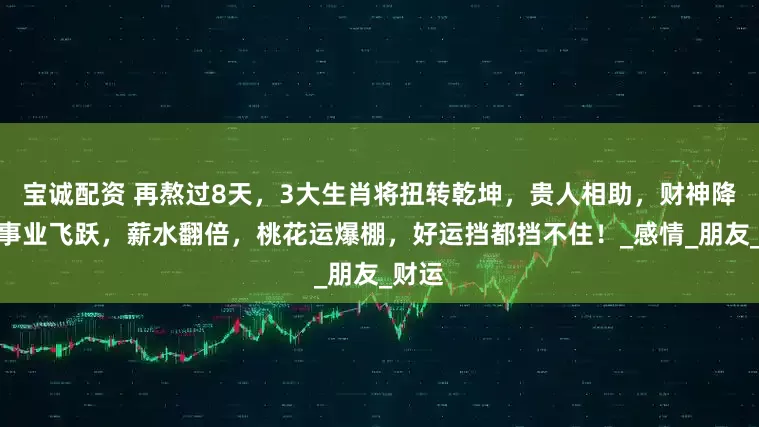 宝诚配资 再熬过8天，3大生肖将扭转乾坤，贵人相助，财神降临，事业飞跃，薪水翻倍，桃花运爆棚，好运挡都挡不住！_感情_朋友_财运