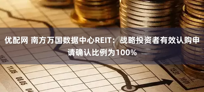 优配网 南方万国数据中心REIT：战略投资者有效认购申请确认比例为100%