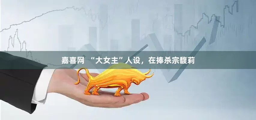 嘉喜网  “大女主”人设，在捧杀宗馥莉