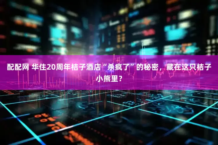 配配网 华住20周年桔子酒店“杀疯了”的秘密，藏在这只桔子小熊里？