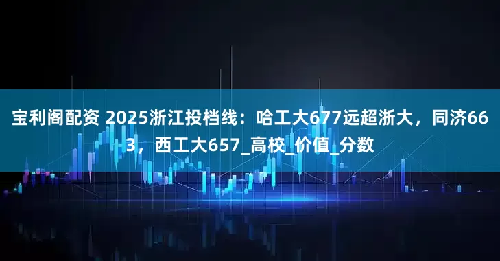 宝利阁配资 2025浙江投档线：哈工大677远超浙大，同济663，西工大657_高校_价值_分数