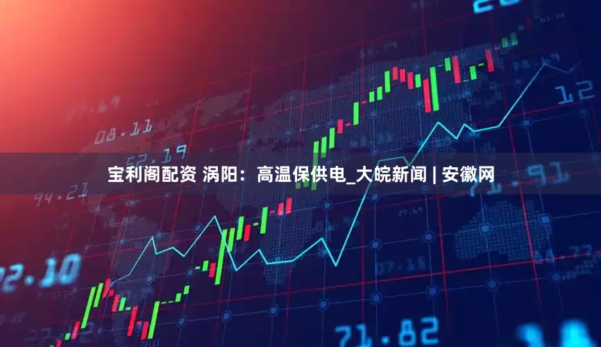 宝利阁配资 涡阳：高温保供电_大皖新闻 | 安徽网
