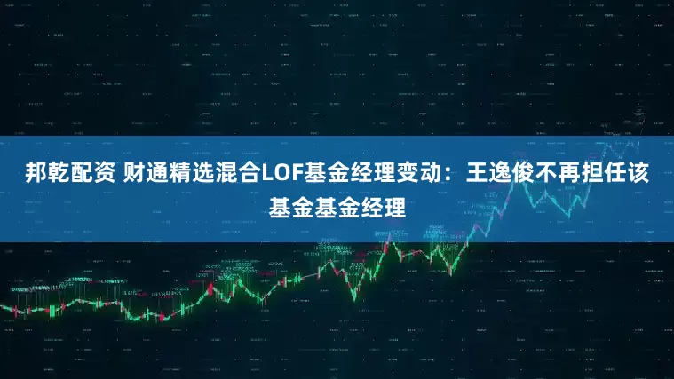 邦乾配资 财通精选混合LOF基金经理变动：王逸俊不再担任该基金基金经理