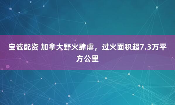 宝诚配资 加拿大野火肆虐，过火面积超7.3万平方公里