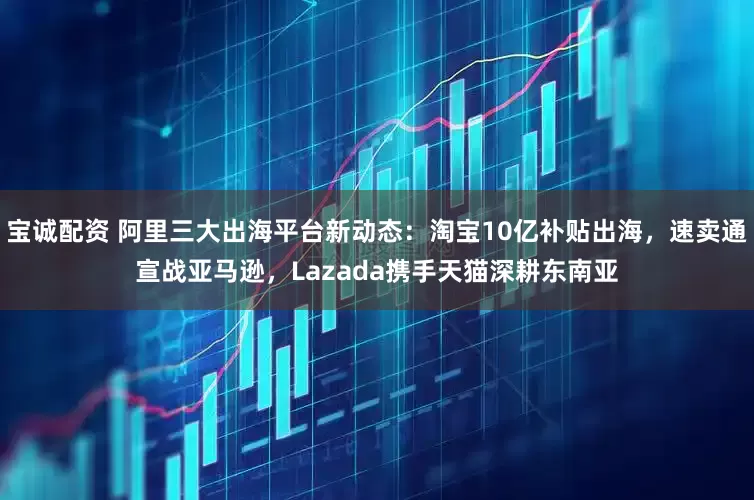 宝诚配资 阿里三大出海平台新动态：淘宝10亿补贴出海，速卖通宣战亚马逊，Lazada携手天猫深耕东南亚